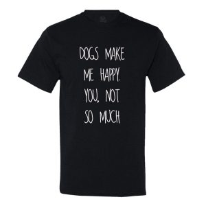 Dog’s Make Me Happy! You Not So Much… T-shirt