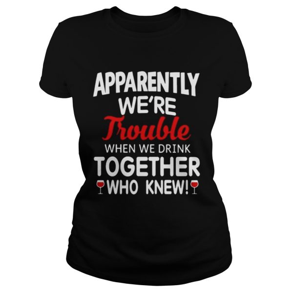 Apparently we’re trouble when we drink together who knew shirt