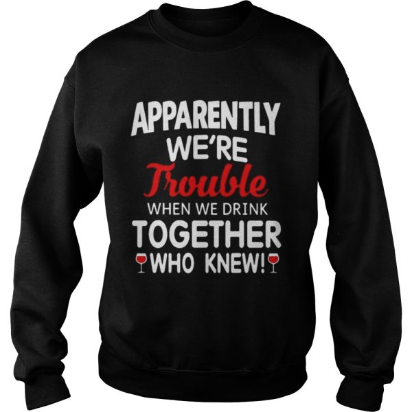 Apparently we’re trouble when we drink together who knew shirt