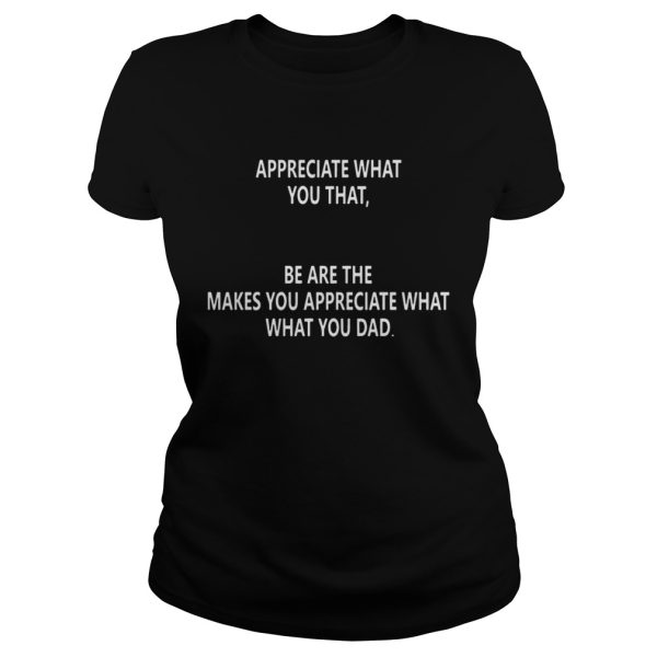 Appreciate what you that be are the makes you appreciate what what you dad shirt