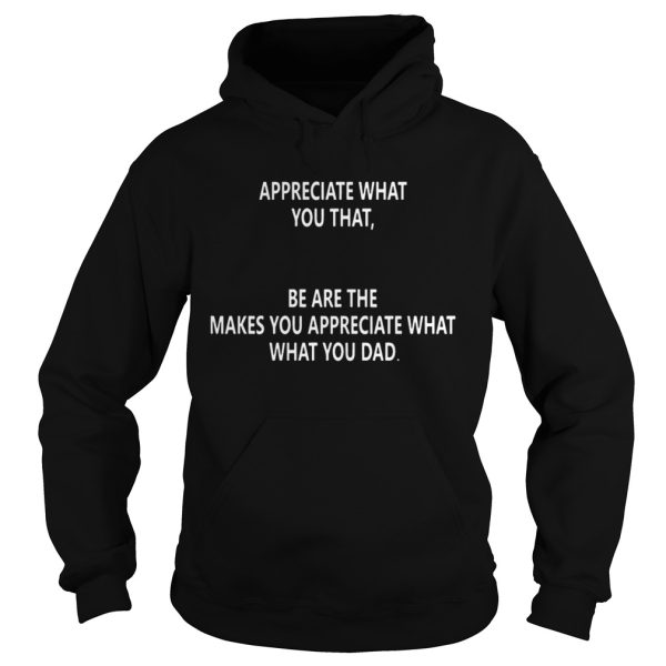 Appreciate what you that be are the makes you appreciate what what you dad shirt