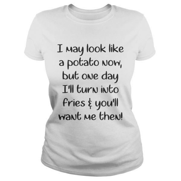 I may look like a potato now but one day I’ll turn into fries and you’ll want me then shirt