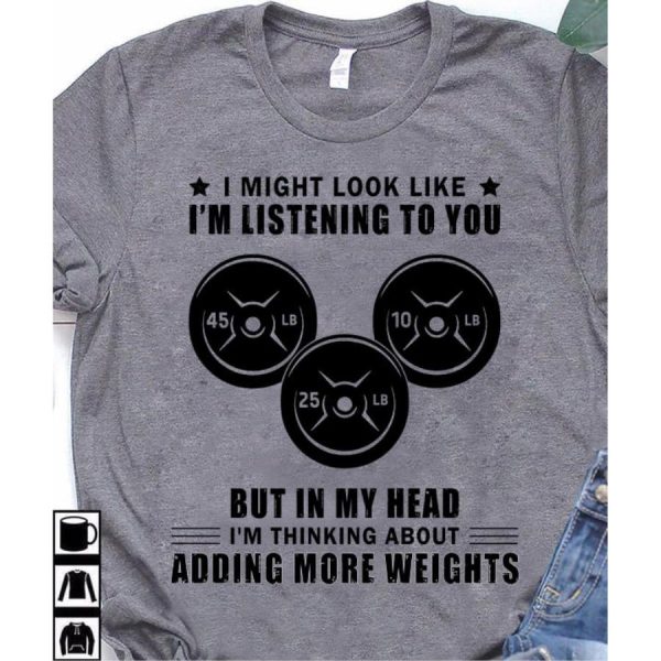 I might look like i’m listening to you but in my head i’m thinking about adding more weights shirt