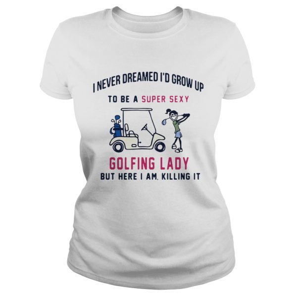 I never dreamed I’d grow up to be a super sexy golfing lady but there I am killing it shirt