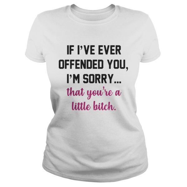 If I’ve ever offended you I’m sorry that you’re a little bitch shirt