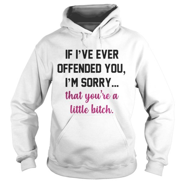 If I’ve ever offended you I’m sorry that you’re a little bitch shirt