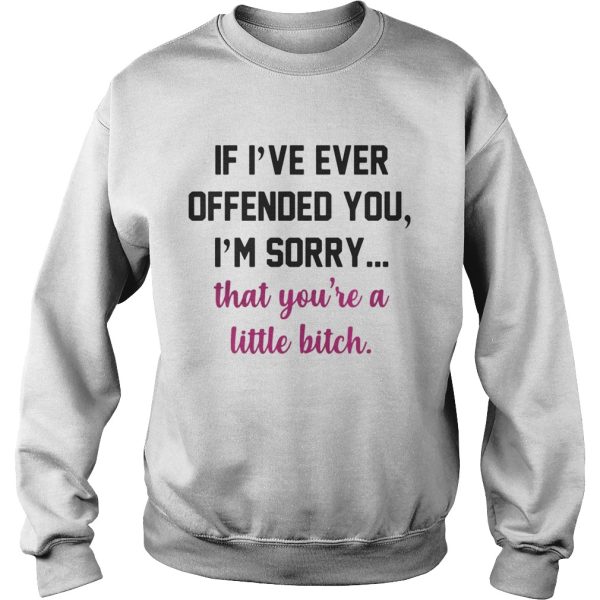 If I’ve ever offended you I’m sorry that you’re a little bitch shirt