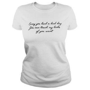 Sorry you had a bad day you can touch my boobs if you want shirt 1