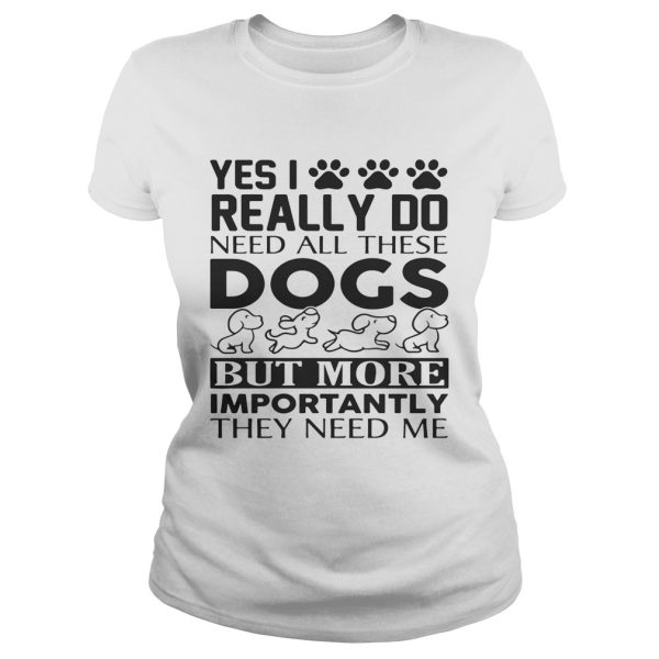 Yes I really do need all their dogs but more importantly they need me shirt