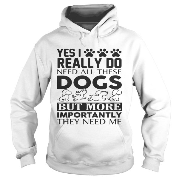 Yes I really do need all their dogs but more importantly they need me shirt