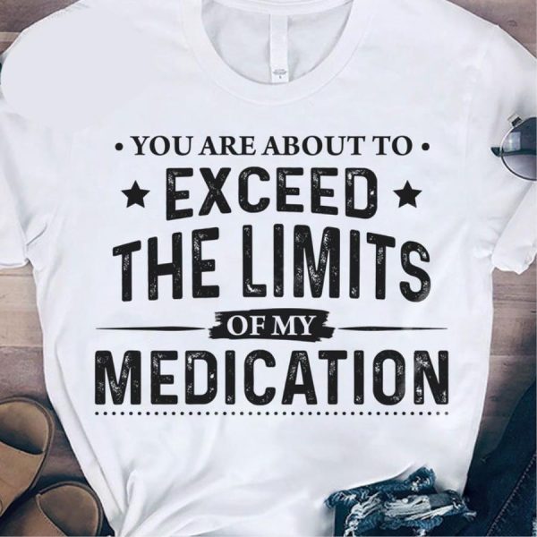 You Are About To Exceed The Limits Of My Medication Shirt