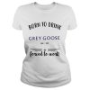 Born to drink Grey Goose forced to work shirt