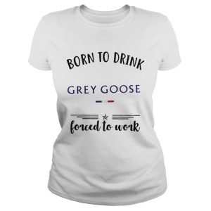 Born to drink Grey Goose forced to work shirt 1