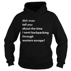 Did I ever tell you about the time I went backpacking through Western Europe shirt 2