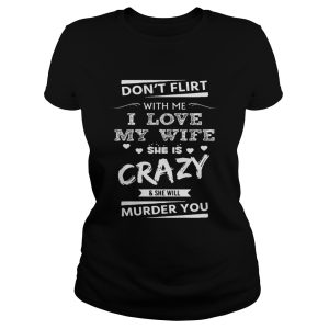 Don't Flirt With Me I Love My Wife She Is Crazy She Will Murder You Shirt 1