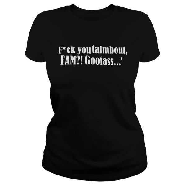 Fuck you talmbout fam goofass shirt