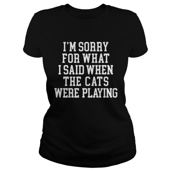 I’m sorry for what I said when the cats were playing shirt