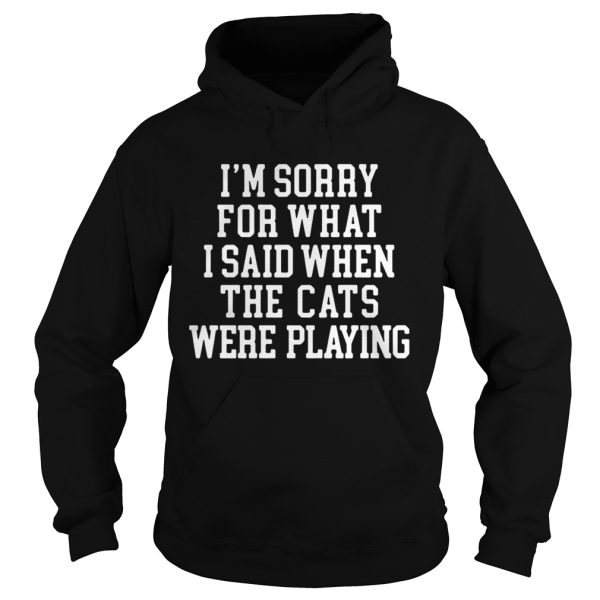 I’m sorry for what I said when the cats were playing shirt