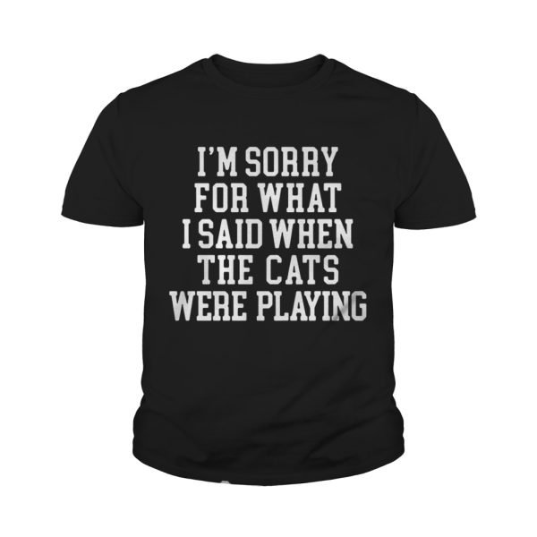 I’m sorry for what I said when the cats were playing shirt