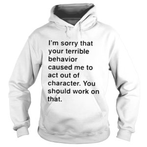 I'm sorry that your terrible behavior caused me to act out of character shirt 1