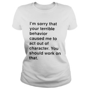I'm sorry that your terrible behavior caused me to act out of character shirt 2