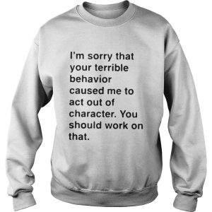 I'm sorry that your terrible behavior caused me to act out of character shirt 3