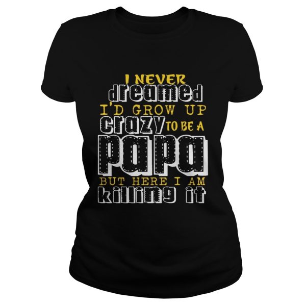 I Never Dreamed I’d Grow Up Crazy To Be A Papa But Here I Am Killing It shirt