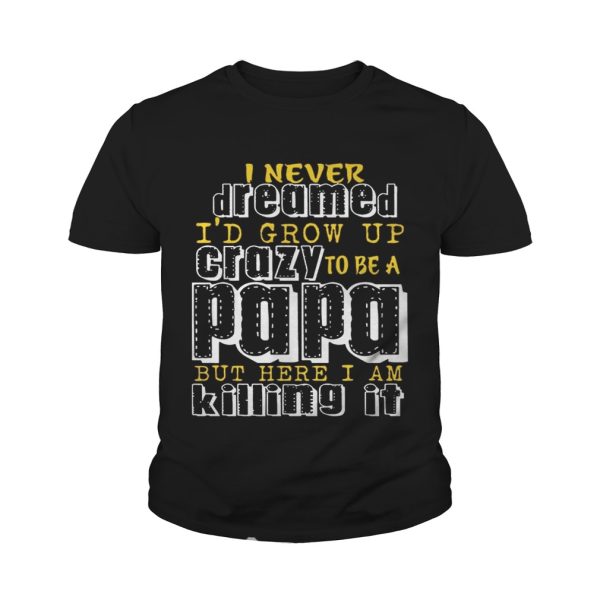 I Never Dreamed I’d Grow Up Crazy To Be A Papa But Here I Am Killing It shirt