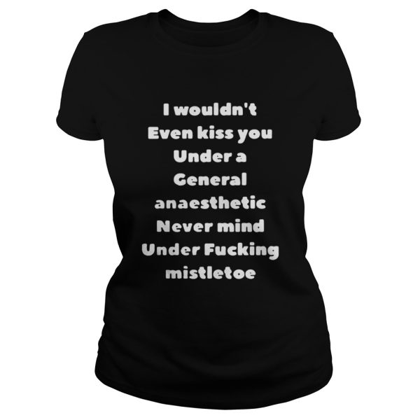 I Wouldnt Even Kiss You Under A General Anaesthetic Never Mind Under Fucking Mistletoe Shirt