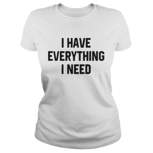 I have everything I need shirt