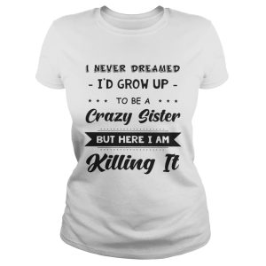 I never dreamed Id grow up to be a crazy sister but here Im killing it shirt 2