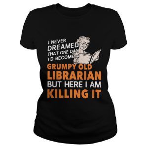 I never dreamed that one day I'd become a grumpy old Librarian but here I am killing it shirt 2