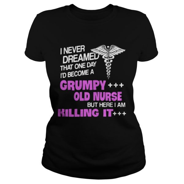 I never dreamed that one day I’d become a grumpy old nurse but here I am killing it shirt