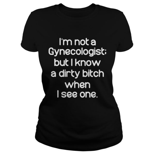 Im not a gynecologist but I know a dirty bitch when I see one shirt