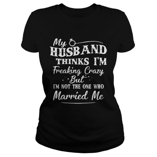 My Husband Thinks I’m Freaking Crazy But I’m Not The One Who Married Me Shirt