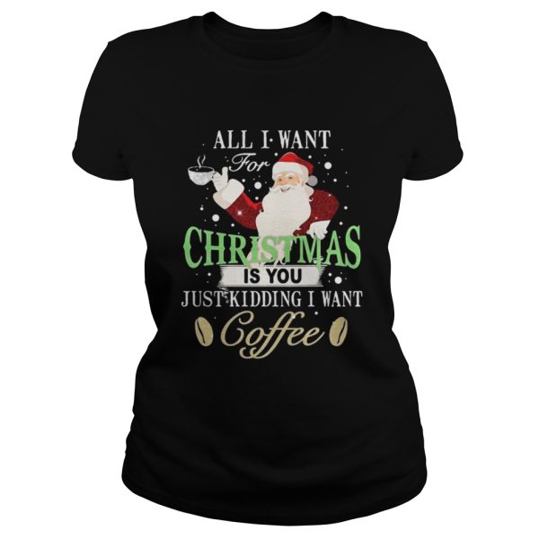 Santa Claus all I want for Christmas is you just kidding I want coffee shirt