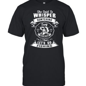 She said to whisper something sexy in her ear so I said lets go fishing shirt