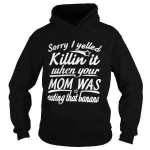 Sorry I Yelled Killin It When Your Mom Was Eating That Banana Shirt 1