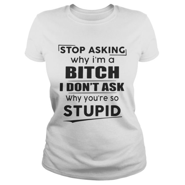 Stop asking why Im a bitch I dont ask why youre so stupid shirt