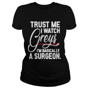 Trust me I watch Greys Im basically a surgeon shirt 1