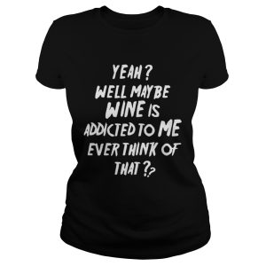 Yeah well maybe wine is addicted to me ever think of that shirt 2