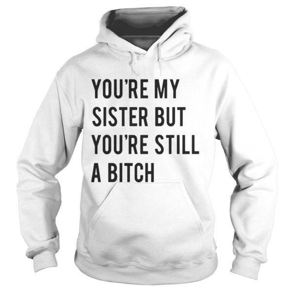 Youre my sister but youre still a bitch shirt