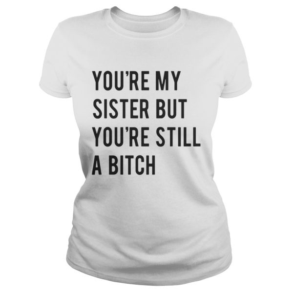 Youre my sister but youre still a bitch shirt