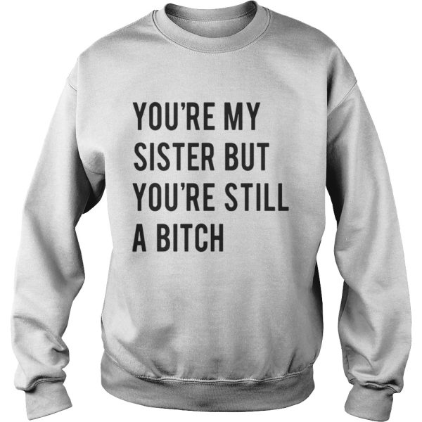 Youre my sister but youre still a bitch shirt