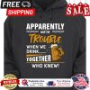 Beer apparently were trouble when we drink together who knew shirt