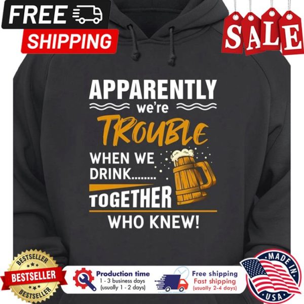 Beer apparently were trouble when we drink together who knew shirt