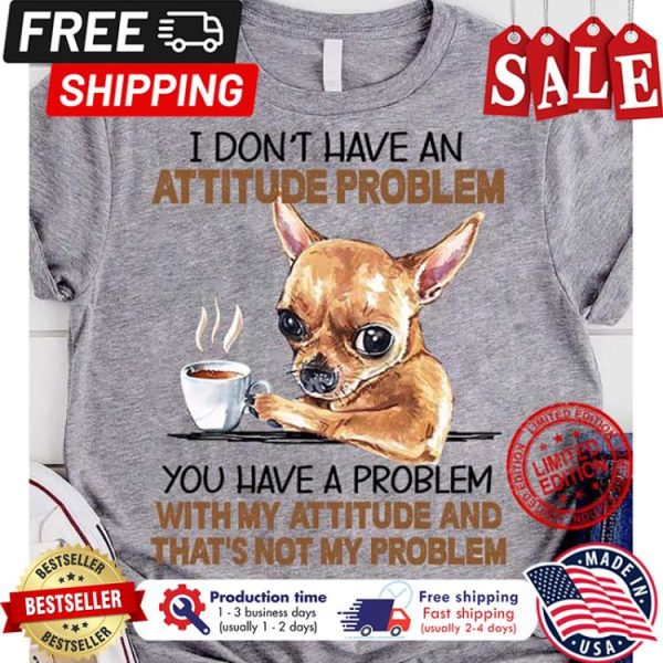 Chihuahua I dont have an attitude problem you have a problem with my attitude and thats not my problem shirt