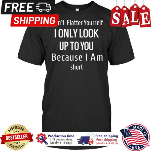 Dont flatter yourself I only look up to you because I am short shirt