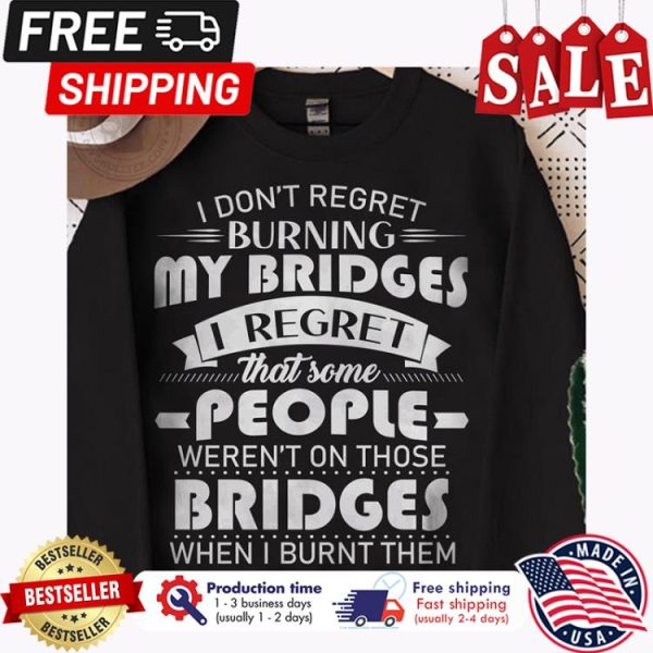 I dont regret burning my bridges I regret that some people werent on those bridges when I burn them shirt