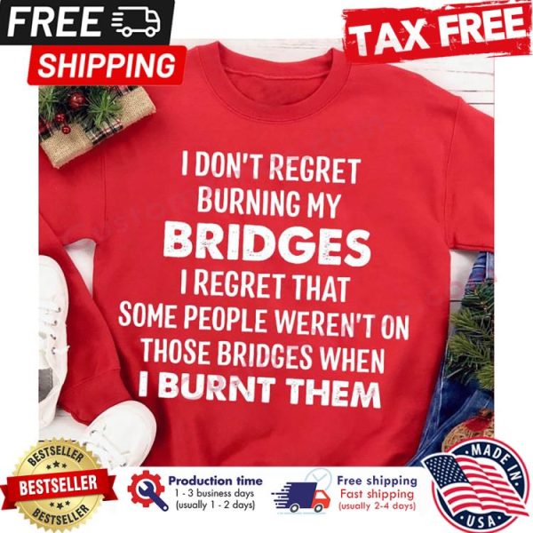 I dont regret burning my bridges I regret that some people werent on those bridges when I burnt them shirt